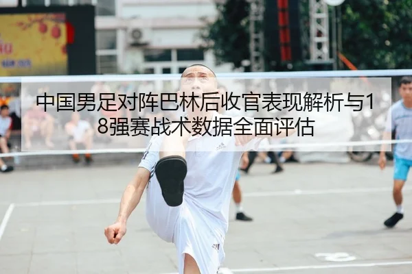 中国男足对阵巴林后收官表现解析与18强赛战术数据全面评估